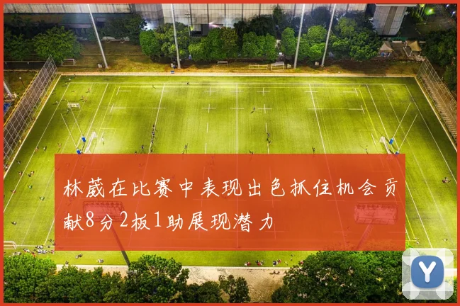 林葳在比赛中表现出色抓住机会贡献8分2板1助展现潜力