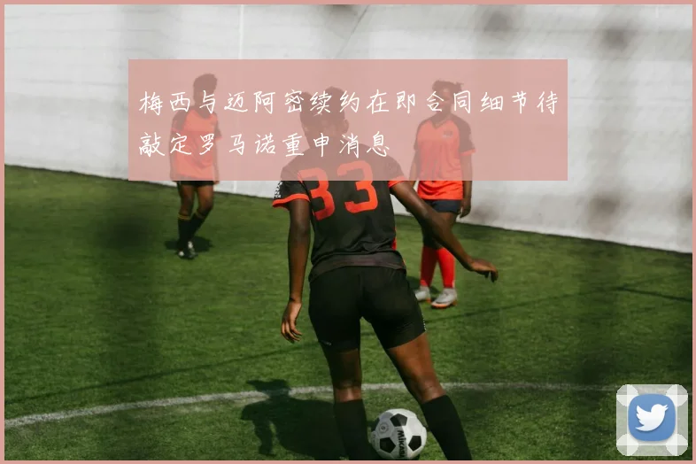 梅西与迈阿密续约在即合同细节待敲定罗马诺重申消息