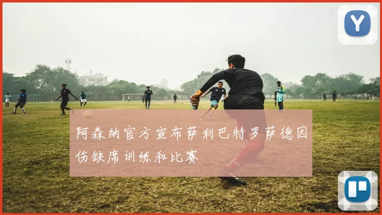 阿森纳官方宣布萨利巴特罗萨德因伤缺席训练和比赛