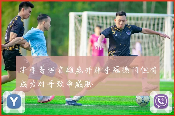 字母哥坦言雄鹿并非夺冠热门但将成为对手致命威胁