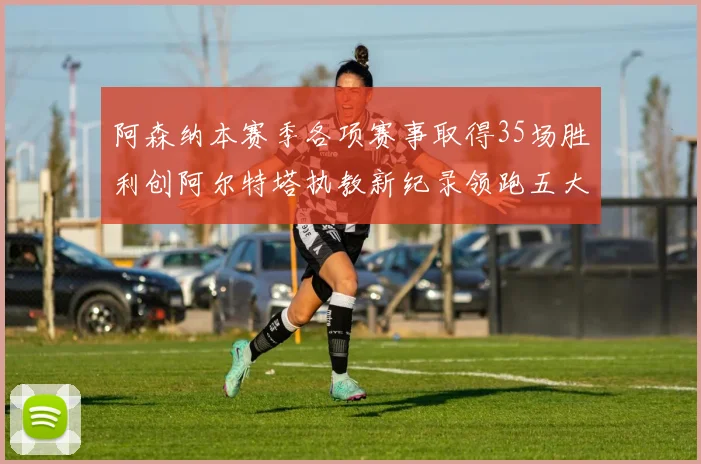 阿森纳本赛季各项赛事取得35场胜利创阿尔特塔执教新纪录领跑五大联赛