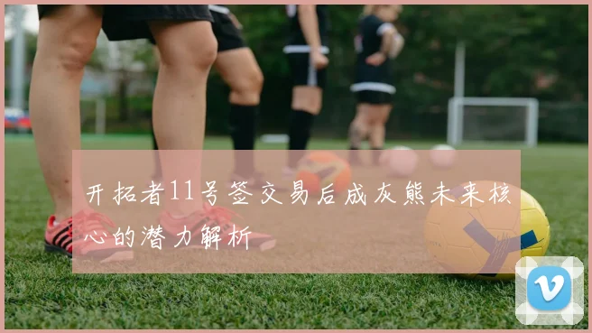 开拓者11号签交易后成灰熊未来核心的潜力解析
