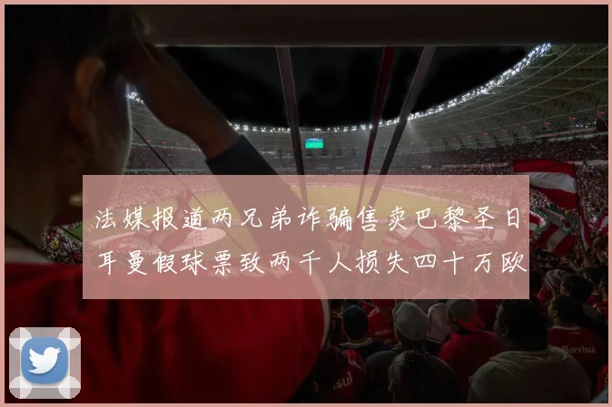 法媒报道两兄弟诈骗售卖巴黎圣日耳曼假球票致两千人损失四十万欧元