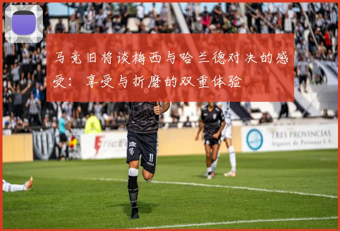 马竞旧将谈梅西与哈兰德对决的感受：享受与折磨的双重体验