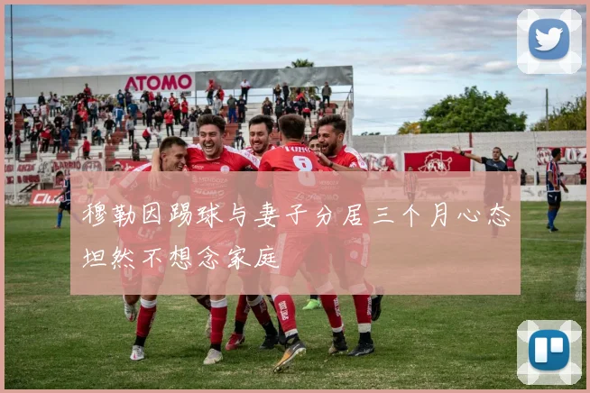 穆勒因踢球与妻子分居三个月心态坦然不想念家庭