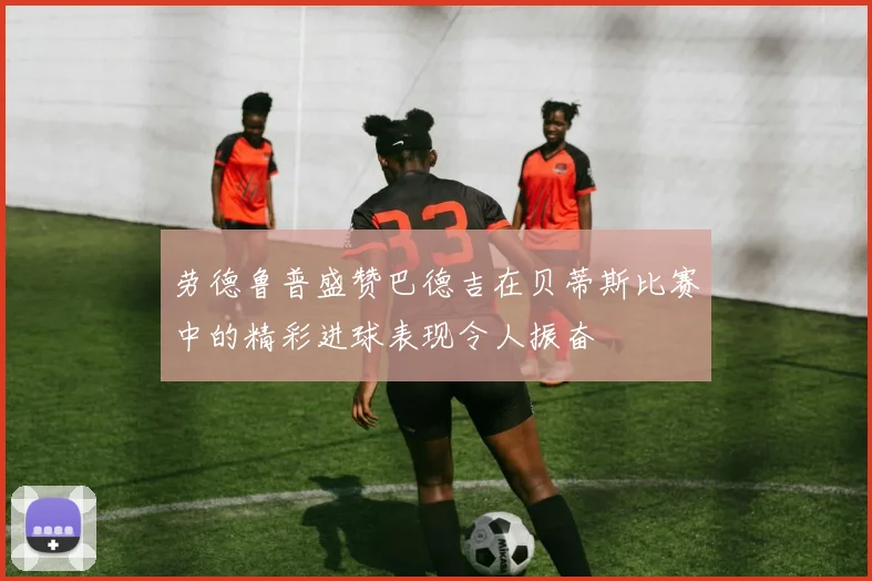 劳德鲁普盛赞巴德吉在贝蒂斯比赛中的精彩进球表现令人振奋