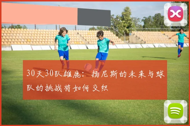 30天30队雄鹿：扬尼斯的未来与球队的挑战将如何交织
