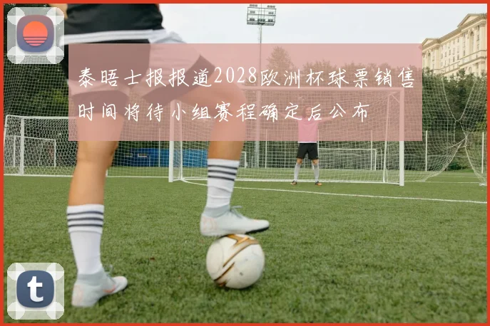 泰晤士报报道2028欧洲杯球票销售时间将待小组赛程确定后公布