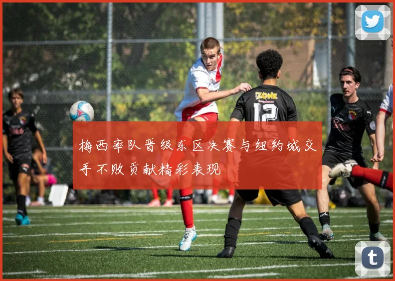 梅西率队晋级东区决赛与纽约城交手不败贡献精彩表现