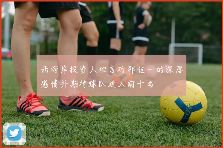 西海岸投资人坦言对邵佳一的深厚感情并期待球队进入前十名
