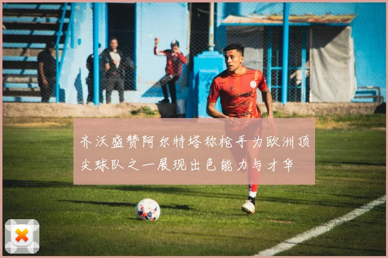 齐沃盛赞阿尔特塔称枪手为欧洲顶尖球队之一展现出色能力与才华
