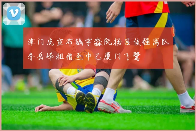 津门虎宣布钱宇淼阮杨吕佳强离队李岳峰租借至中乙厦门飞鹭