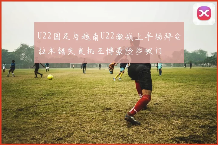 U22国足与越南U22激战上半场拜合拉木错失良机王博豪险些破门