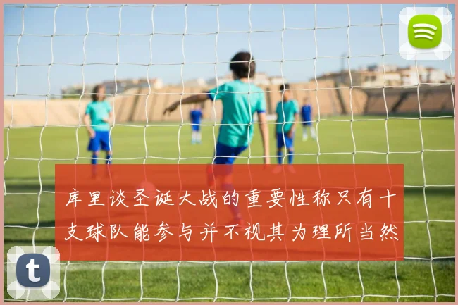 库里谈圣诞大战的重要性称只有十支球队能参与并不视其为理所当然